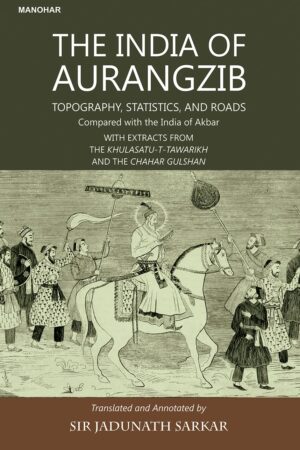 The India of Aurangzib: Topography, Statistics, and Roads Compared with the India of Akbar with Extracts from the Khulasatu-T-Tawarikh and the Chahar Gulshan